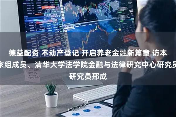 德益配资 不动产登记 开启养老金融新篇章 访本报专家组成员、清华大学法学院金融与法律研究中心研究员邢成