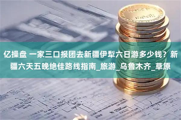 亿操盘 一家三口报团去新疆伊犁六日游多少钱？新疆六天五晚绝佳路线指南_旅游_乌鲁木齐_草原