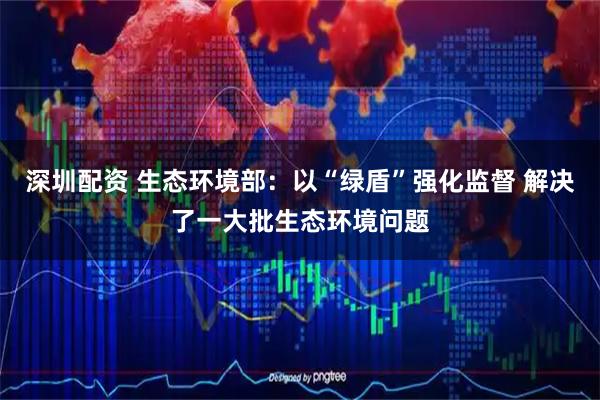 深圳配资 生态环境部：以“绿盾”强化监督 解决了一大批生态环境问题