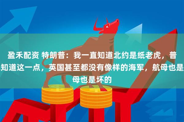 盈禾配资 特朗普:我一直知道北约是纸老虎,普京也知道这一点,英国甚至都没有像样的海军,航母也是坏的