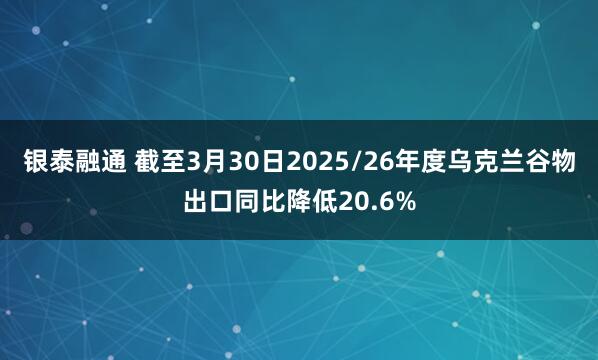 银泰融通 截至3月30日2025/26年度乌克兰谷物出口同比降低20.6%