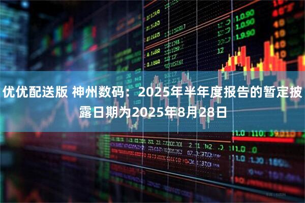 优优配送版 神州数码：2025年半年度报告的暂定披露日期为2025年8月28日