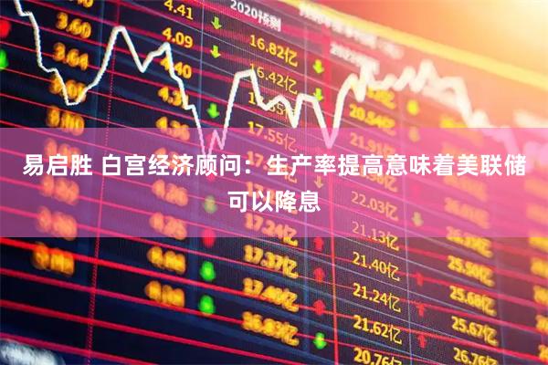 易启胜 白宫经济顾问：生产率提高意味着美联储可以降息