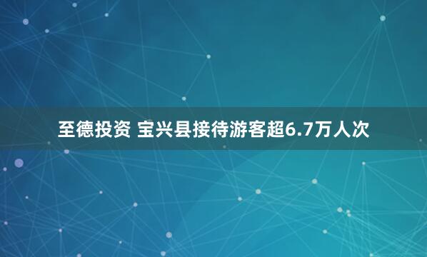 至德投资 宝兴县接待游客超6.7万人次