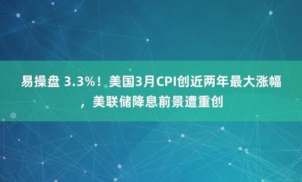 易操盘 3.3%!美国3月CPI创近两年最大涨幅,美联储降息前景遭重创