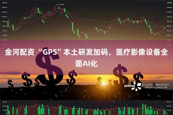 金河配资 “GPS”本土研发加码，医疗影像设备全面AI化