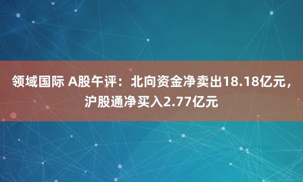 领域国际 A股午评：北向资金净卖出18.18亿元，沪股通净买入2.77亿元