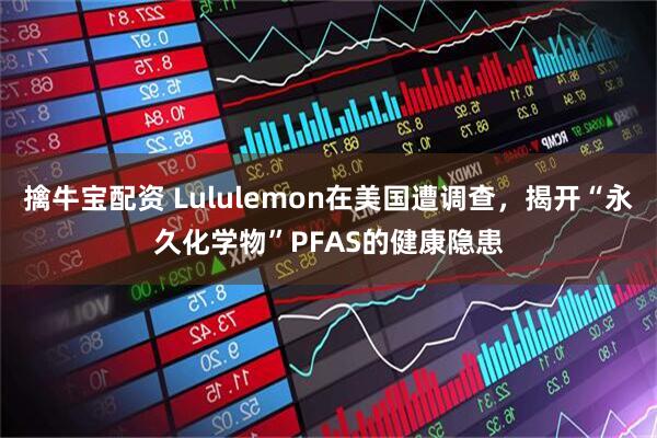 擒牛宝配资 Lululemon在美国遭调查,揭开“永久化学物”PFAS的健康隐患